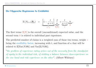 Arthur CHARPENTIER - Actuariat de l’Assurance Non-Vie, # 6
De l’Approche Bayésienne ła Crédibilité
E (Nt+1|Nt) = 1 −
t
α + t
1−z
β
α
E[N]
+
t
α + t
z
n
n
.
The ﬁrst terme E[N] is the overall (unconditional) expected value, and the
second term n is related to individual past experience.
The predicted number of claims is a weighted sum of those two terms, weight z
being the credibility factor, increasing with t, and function of α that will be
related to E[Var(N|Θ)] and Var[E(N|Θ)].
"the problem of experience rating arises out of the necessity from the standpoint
of equity to the individual risk, of striking a balance between class-experience on
the one hand and risk experience on the other". (Albert Whitney)
@freakonometrics 15
 