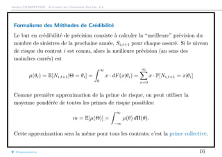 Arthur CHARPENTIER - Actuariat de l’Assurance Non-Vie, # 6
Formalisme des Méthodes de Crédibilité
Le but en crédibilité de précision consiste à calculer la “meilleure” prévision du
nombre de sinistres de la prochaine année, Si,t+1 pour chaque assuré. Si le niveau
de risque du contrat i est connu, alors la meilleure prévision (au sens des
moindres carrés) est
µ(θi) = E[Ni,t+1|Θ = θi] =
∞
0
x · dF(x|θi) =
∞
x=0
x · P[Ni,t+1 = x|θi]
Comme première approximation de la prime de risque, on peut utiliser la
moyenne pondérée de toutes les primes de risque possibles:
m = E[µ(Θ)] =
∞
−∞
µ(θ) dΠ(θ).
Cette approximation sera la même pour tous les contrats; c’est la prime collective.
@freakonometrics 16
 