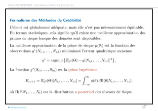 Arthur CHARPENTIER - Actuariat de l’Assurance Non-Vie, # 6
Formalisme des Méthodes de Crédibilité
Celle-ci est globalement adéquate, mais elle n’est pas nécessairement équitable.
En termes statistiques, cela signiﬁe qu’il existe une meilleure approximation des
primes de risque lorsque des données sont disponibles.
La meilleure approximation de la prime de risque µ(θi) est la fonction des
observations g∗
(Ni,1, . . . , Ni,t) minimisant l’erreur quadratique moyenne
g∗
= argmin E[µ(Θ) − g(Ni,1, . . . , Ni,t)]2
,
La fonction g∗
(Si1, . . . , Sin) est la prime bayésienne
Bi,t+1 = E[µ(Θ)|Ni,1, . . . , Ni,t] =
∞
−∞
µ(θ) dΠ(θ|Ni,1, . . . , Ni,t),
où Π(θ|N1, . . . , Nt) est la distribution a posteriori des niveaux de risque.
@freakonometrics 17
 