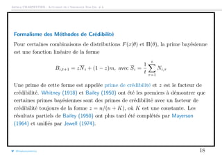 Arthur CHARPENTIER - Actuariat de l’Assurance Non-Vie, # 6
Formalisme des Méthodes de Crédibilité
Pour certaines combinaisons de distributions F(x|θ) et Π(θ), la prime bayésienne
est une fonction linéaire de la forme
Bi,t+1 = zNi + (1 − z)m, avec Si =
1
t
t
τ=1
Ni,τ
Une prime de cette forme est appelée prime de crédibilité et z est le facteur de
crédibilité. Whitney (1918) et Bailey (1950) ont été les premiers à démontrer que
certaines primes bayésiennes sont des primes de crédibilité avec un facteur de
crédibilité toujours de la forme z = n/(n + K), où K est une constante. Les
résultats partiels de Bailey (1950) ont plus tard été complétés par Mayerson
(1964) et uniﬁés par Jewell (1974).
@freakonometrics 18
 