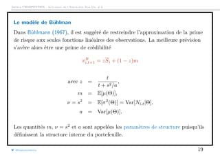 Arthur CHARPENTIER - Actuariat de l’Assurance Non-Vie, # 6
Le modèle de Bühlman
Dans Bühlmann (1967), il est suggéré de restreindre l’approximation de la prime
de risque aux seules fonctions linéaires des observations. La meilleure prévision
s’avère alors être une prime de crédibilité
πB
i,t+1 = zSi + (1 − z)m
avec z =
t
t + s2/a
,
m = E[µ(Θ)],
ν = s2
= E[σ2
(Θ)] = Var[Ni,t|Θ],
a = Var[µ(Θ)].
Les quantités m, ν = s2
et a sont appelées les paramètres de structure puisqu’ils
déﬁnissent la structure interne du portefeuille.
@freakonometrics 19
 