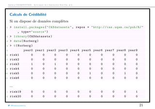 Arthur CHARPENTIER - Actuariat de l’Assurance Non-Vie, # 6
Calculs de Crédibilité
Si on dispose de données complètes
1 > install.packages("CASdatasets", repos = "http://cas.uqam.ca/pub/R/"
, type="source")
2 > library( CASdatasets )
3 > data(Norberg)
4 > t(Norberg)
5 year0 year1 year2 year3 year4 year5 year6 year7 year8 year9
6 risk1 0 0 0 0 0 0 0 0 0 0
7 risk2 0 0 0 0 0 0 0 0 0 0
8 risk3 1 0 1 0 0 0 0 0 0 0
9 risk4 0 0 0 0 0 0 0 0 0 0
10 risk5 0 0 0 0 0 1 0 0 1 0
11 risk6 0 0 0 0 0 0 0 0 0 0
...
1 risk19 0 0 0 0 0 0 0 0 0 1
2 risk20 0 0 0 0 0 0 0 0 0 0
@freakonometrics 21
 