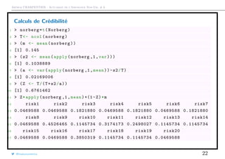 Arthur CHARPENTIER - Actuariat de l’Assurance Non-Vie, # 6
Calculs de Crédibilité
1 > norberg=t(Norberg)
2 > T<- ncol(norberg)
3 > (m <- mean(norberg))
4 [1] 0.145
5 > (s2 <- mean(apply(norberg ,1,var)))
6 [1] 0.1038889
7 > (a <- var(apply(norberg ,1,mean))-s2/T)
8 [1] 0.02169006
9 > (Z <- T/(T+s2/a))
10 [1] 0.6761462
11 > Z*apply(norberg ,1,mean)+(1-Z)*m
12 risk1 risk2 risk3 risk4 risk5 risk6 risk7
13 0.0469588 0.0469588 0.1821880 0.0469588 0.1821880 0.0469588 0.1821880
14 risk8 risk9 risk10 risk11 risk12 risk13 risk14
15 0.0469588 0.4526465 0.1145734 0.3174173 0.2498027 0.1145734 0.1145734
16 risk15 risk16 risk17 risk18 risk19 risk20
17 0.0469588 0.0469588 0.3850319 0.1145734 0.1145734 0.0469588
@freakonometrics 22
 