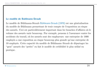 Arthur CHARPENTIER - Actuariat de l’Assurance Non-Vie, # 6
Le modèle de Buhlmann-Straub
Le modèle de Bühlmann-Straub Bühlmann-Straub (1970) est une généralisation
du modèle de Bühlmann permettant de tenir compte de l’exposition au risque
des assurés. Ceci est particulièrement important dans les branches d’aﬀaires où le
volume des assurés varie beaucoup. Par exemple, pensons à l’assurance contre les
accidents du travail, où les assurés sont des employeurs: une entreprise de 1000
employés a une exposition au risque beaucoup plus grande qu’une entreprise de
10 employés. Cette capacité du modèle de Bühlmann–Straub de départager les
“gros” assurés des “petits” en fait le modèle de crédibilité le plus utilisé en
pratique.
@freakonometrics 24
 