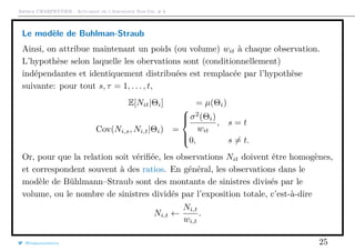 Arthur CHARPENTIER - Actuariat de l’Assurance Non-Vie, # 6
Le modèle de Buhlman-Straub
Ainsi, on attribue maintenant un poids (ou volume) wit à chaque observation.
L’hypothèse selon laquelle les obervations sont (conditionnellement)
indépendantes et identiquement distribuées est remplacée par l’hypothèse
suivante: pour tout s, τ = 1, . . . , t,
E[Nit|Θi] = µ(Θi)
Cov(Ni,s, Ni,t|Θi) =



σ2
(Θi)
wit
, s = t
0, s = t.
Or, pour que la relation soit vériﬁée, les observations Nit doivent être homogènes,
et correspondent souvent à des ratios. En général, les observations dans le
modèle de Bühlmann–Straub sont des montants de sinistres divisés par le
volume, ou le nombre de sinistres dividés par l’exposition totale, c’est-à-dire
Ni,t ←
Ni,t
wi,t
.
@freakonometrics 25
 