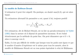 Arthur CHARPENTIER - Actuariat de l’Assurance Non-Vie, # 6
Le modèle de Buhlman-Straub
L’estimateur a peut être négatif. En pratique, on choisit max(a, 0), qui est alors
biaisé.
Un estimateur alternatif du paramètre a est, quant à lui, toujours positif:
˜a =
1
I − 1
I
i=1
zi(Niw − Nzw)2
.
Cet estimateur, dit de Bichsel–Straub, est en fait un pseudo-estimateur de Vylder
(1981) dans la mesure où il dépend de paramètres inconnus. Il est évalué
itérativement par la méthode du point ﬁxe. On peut démontrer que si a < 0,
alors ˜a converge vers 0.
Enﬁn, il n’est pas diﬃcile de vériﬁer que lorsque tous les poids sont égaux et que
le nombre d’années d’expérience est le même pour tous les assurés, alors le
modèle de Bühlmann–Straub est en tous points équivalent à celui de Bühlmann.
@freakonometrics 28
 