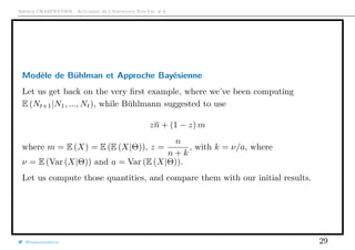 Arthur CHARPENTIER - Actuariat de l’Assurance Non-Vie, # 6
Modèle de Bühlman et Approche Bayésienne
Let us get back on the very ﬁrst example, where we’ve been computing
E (Nt+1|N1, ..., Nt), while Bühlmann suggested to use
zn + (1 − z) m
where m = E (X) = E (E (X|Θ)), z =
n
n + k
, with k = ν/a, where
ν = E (Var (X|Θ)) and a = Var (E (X|Θ)).
Let us compute those quantities, and compare them with our initial results.
@freakonometrics 29
 