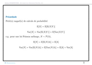 Arthur CHARPENTIER - Actuariat de l’Assurance Non-Vie, # 6
Préambule
Petit(s) rappel(s) de calculs de probabilité
E[X] = E[E(X|Y )]
Var[X] = Var[E(X|Y )] + E[Var(X|Y )]
e.g. pour une loi Poisson mélange, N ∼ P(Λ),
E[N] = E[E(N|Λ)] = E[Λ]
Var[N] = Var[E(N|Λ)] + E[Var(N|Λ)] = E[Λ] + Var[Λ]
@freakonometrics 3
 