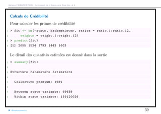 Arthur CHARPENTIER - Actuariat de l’Assurance Non-Vie, # 6
Calculs de Crédibilité
Pour calculer les primes de crédibilité
1 > fit <- cm(~state , hachemeister , ratios = ratio .1: ratio .12,
2 weights = weight .1: weight .12)
3 > predict(fit)
4 [1] 2055 1524 1793 1443 1603
Le détail des quantités estimées est donné dans la sortie
1 > summary(fit)
2
3 Structure Parameters Estimators
4
5 Collective premium: 1684
6
7 Between state variance: 89639
8 Within state variance: 139120026
@freakonometrics 39
 