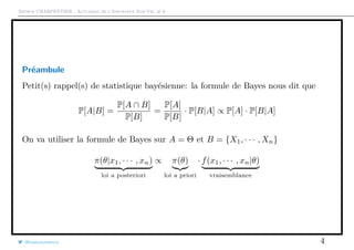 Arthur CHARPENTIER - Actuariat de l’Assurance Non-Vie, # 6
Préambule
Petit(s) rappel(s) de statistique bayésienne: la formule de Bayes nous dit que
P[A|B] =
P[A ∩ B]
P[B]
=
P[A]
P[B]
· P[B|A] ∝ P[A] · P[B|A]
On va utiliser la formule de Bayes sur A = Θ et B = {X1, · · · , Xn}
π(θ|x1, · · · , xn)
loi a posteriori
∝ π(θ)
loi a priori
· f(x1, · · · , xn|θ)
vraisemblance
@freakonometrics 4
 