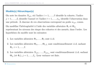 Arthur CHARPENTIER - Actuariat de l’Assurance Non-Vie, # 6
Modèle(s) Hiérarchique(s)
On note les données Nijt, où l’indice i = 1, . . . , I identiﬁe la cohorte, l’indice
j = 1, . . . , Ji identiﬁe l’assuré et l’indice t = 1, . . . , nij identiﬁe l’observation dans
une période. À chacune de ces observations correspond un poids wijt, connu.
On modélise l’hétérogénéité à l’aide des variables aléatoires Φi et Θij
représentant les niveaux des risque des cohortes et des assurés, dans l’ordre. Les
hypothèses du modèle sont les suivantes:
1. Les variables aléatoires Φ1, . . . , ΦI sont i.i.d.
2. Les variables aléatoires Θi1, . . . , Θi,Ji
sont conditionnellement i.i.d. sachant
Φi, i = 1, . . . , I.
3. Les variables aléatoires Nij1, . . . , Nijnij sont conditionnellement i.i.d. sachant
Θij (et Φi), j = 1, . . . , Ij. Leur variance est ﬁnie.
@freakonometrics 41
 