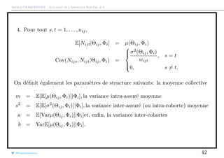 Arthur CHARPENTIER - Actuariat de l’Assurance Non-Vie, # 6
4. Pour tout s, t = 1, . . . , nij,
E[Nijt|Θij, Φi] = µ(Θij, Φi)
Cov(Nijs, Nijt|Θij, Φi) =



σ2
(Θij, Φi)
wijt
, s = t
0, s = t.
On déﬁnit également les paramètres de structure suivants: la moyenne collective
m = E[E[µ(Θij, Φi)]|Φi], la variance intra-assuré moyenne
s2
= E[E[σ2
(Θij, Φi)]|Φi], la variance inter-assuré (ou intra-cohorte) moyenne
a = E[Varµ(Θij, Φi)]|Φi]et, enﬁn, la variance inter-cohortes
b = VarE[µ(Θij, Φi)]|Φi].
@freakonometrics 42
 