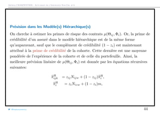 Arthur CHARPENTIER - Actuariat de l’Assurance Non-Vie, # 6
Prévision dans les Modèle(s) Hiérarchique(s)
On cherche à estimer les primes de risque des contrats µ(Θij, Φi). Or, la prime de
crédibilité d’un assuré dans le modèle hiérarchique est de la même forme
qu’auparavant, sauf que le complément de crédibilité (1 − zi) est maintenant
attribué à la prime de crédibilité de la cohorte. Cette dernière est une moyenne
pondérée de l’expérience de la cohorte et de celle du portefeuille. Ainsi, la
meilleure prévision linéaire de µ(Θij, Φi) est donnée par les équations récursives
suivantes:
πH
ijk = zijNijw + (1 − zij)πH
i ,
πH
i = ziNizw + (1 − zi)m,
@freakonometrics 44
 