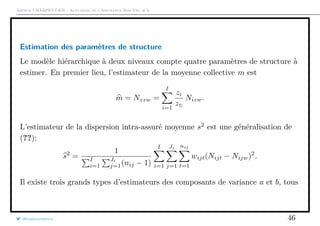 Arthur CHARPENTIER - Actuariat de l’Assurance Non-Vie, # 6
Estimation des paramètres de structure
Le modèle hiérarchique à deux niveaux compte quatre paramètres de structure à
estimer. En premier lieu, l’estimateur de la moyenne collective m est
m = Nzzw =
I
i=1
zi
zΣ
Nizw.
L’estimateur de la dispersion intra-assuré moyenne s2
est une généralisation de
(??):
s2
=
1
I
i=1
Ji
j=1(nij − 1)
I
i=1
Ji
j=1
nij
t=1
wijt(Nijt − Nijw)2
.
Il existe trois grands types d’estimateurs des composants de variance a et b, tous
@freakonometrics 46
 