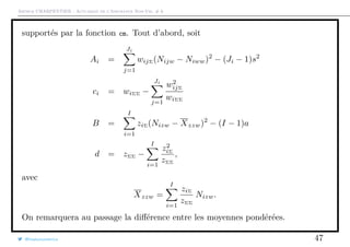 Arthur CHARPENTIER - Actuariat de l’Assurance Non-Vie, # 6
supportés par la fonction cm. Tout d’abord, soit
Ai =
Ji
j=1
wijΣ(Nijw − Niww)2
− (Ji − 1)s2
ci = wiΣΣ −
Ji
j=1
w2
ijΣ
wiΣΣ
B =
I
i=1
ziΣ(Nizw − Xzzw)2
− (I − 1)a
d = zΣΣ −
I
i=1
z2
iΣ
zΣΣ
,
avec
Xzzw =
I
i=1
ziΣ
zΣΣ
Nizw.
On remarquera au passage la diﬀérence entre les moyennes pondérées.
@freakonometrics 47
 