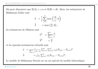 Arthur CHARPENTIER - Actuariat de l’Assurance Non-Vie, # 6
On peut démontrer que E[Ai] = cia et E[B] = db. Alors, les estimateurs de
Bühlmann–Gisler sont
a =
1
I
I
i=1
max
Ai
ci
, 0
b = max B
d , 0 ,
les estimateurs de Ohlsson sont
aT
=
I
i=1
Ai
I
i=1
ci
bT
= B
d
et les (pseudo-)estimateurs itératifs sont
˜a = 1
I
i=1
(Ji−1)
I
i=1
Ji
j=1 zij(Nijw − Nizw)2
˜b = 1
I−1
I
i=1 zi(Nizw − Nzzw)2
,
Le modèle de Bühlmann–Straub est un cas spécial du modèle hiérarchique.
@freakonometrics 48
 