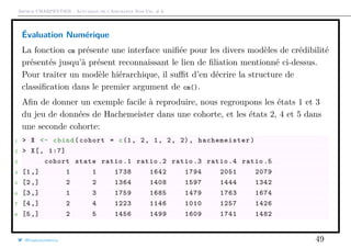 Arthur CHARPENTIER - Actuariat de l’Assurance Non-Vie, # 6
Évaluation Numérique
La fonction cm présente une interface uniﬁée pour les divers modèles de crédibilité
présentés jusqu’à présent reconnaissant le lien de ﬁliation mentionné ci-dessus.
Pour traiter un modèle hiérarchique, il suﬃt d’en décrire la structure de
classiﬁcation dans le premier argument de cm().
Aﬁn de donner un exemple facile à reproduire, nous regroupons les états 1 et 3
du jeu de données de Hachemeister dans une cohorte, et les états 2, 4 et 5 dans
une seconde cohorte:
1 > X <- cbind(cohort = c(1, 2, 1, 2, 2), hachemeister )
2 > X[, 1:7]
3 cohort state ratio .1 ratio .2 ratio .3 ratio .4 ratio .5
4 [1,] 1 1 1738 1642 1794 2051 2079
5 [2,] 2 2 1364 1408 1597 1444 1342
6 [3,] 1 3 1759 1685 1479 1763 1674
7 [4,] 2 4 1223 1146 1010 1257 1426
8 [5,] 2 5 1456 1499 1609 1741 1482
@freakonometrics 49
 