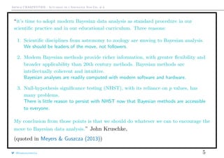 Arthur CHARPENTIER - Actuariat de l’Assurance Non-Vie, # 6
“it’s time to adopt modern Bayesian data analysis as standard procedure in our
scientiﬁc practice and in our educational curriculum. Three reasons:
1. Scientiﬁc disciplines from astronomy to zoology are moving to Bayesian analysis.
We should be leaders of the move, not followers.
2. Modern Bayesian methods provide richer information, with greater ﬂexibility and
broader applicability than 20th century methods. Bayesian methods are
intellectually coherent and intuitive.
Bayesian analyses are readily computed with modern software and hardware.
3. Null-hypothesis signiﬁcance testing (NHST), with its reliance on p values, has
many problems.
There is little reason to persist with NHST now that Bayesian methods are accessible
to everyone.
My conclusion from those points is that we should do whatever we can to encourage the
move to Bayesian data analysis.” John Kruschke,
(quoted in Meyers & Guszcza (2013))
@freakonometrics 5
 