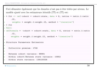 Arthur CHARPENTIER - Actuariat de l’Assurance Non-Vie, # 6
Ceci démontre également que les données n’ont pas à être triées par niveau. Le
modèle ajusté avec les estimateurs itératifs (??) et (??) est:
1 > fit <- cm(~cohort + cohort:state , data = X, ratios = ratio .1: ratio
.12,
2 weights = weight .1: weight .12, method = "iterative")
3 > fit
4 Call:
5 cm(formula = ~cohort + cohort:state , data = X, ratios = ratio .1: ratio
.12,
6 weights = weight .1: weight .12, method = "iterative")
7
8 Structure Parameters Estimators
9
10 Collective premium: 1746
11
12 Between cohort variance: 88981
13 Within cohort/Between state variance: 10952
14 Within state variance: 139120026
@freakonometrics 50
 