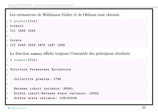Arthur CHARPENTIER - Actuariat de l’Assurance Non-Vie, # 6
Les estimateurs de Bühlmann–Gisler et de Ohlsson sont obtenus
1 > predict(fit)
2 $cohort
3 [1] 1949 1543
4
5 $state
6 [1] 2048 1524 1875 1497 1585
La fonction summary aﬃche toujours l’ensemble des principaux résultats:
1 > summary(fit)
2
3 Structure Parameters Estimators
4
5 Collective premium: 1746
6
7 Between cohort variance: 88981
8 Within cohort/Between state variance: 10952
9 Within state variance: 139120026
@freakonometrics 51
 