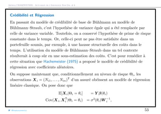 Arthur CHARPENTIER - Actuariat de l’Assurance Non-Vie, # 6
Crédibilité et Régression
En passant du modèle de crédibilité de base de Bühlmann au modèle de
Bühlmann–Straub, c’est l’hypothèse de variance égale qui a été remplacée par
celle de variance variable. Toutefois, on a conservé l’hypothèse de prime de risque
constante dans le temps. Or, celle-ci peut ne pas être satisfaite dans un
portefeuille soumis, par exemple, à une hausse structurelle des coûts dans le
temps. L’utilisation du modèle de Bühlmann–Straub dans un tel contexte
résulterait à coup sûr en une sous-estimation des coûts. C’est pour remédier à
cette situation que Hachemeister (1975) a proposé le modèle de crédibilité de
régression avec coeﬃcients aléatoires.
On suppose maintenant que, conditionnellement au niveau de risque Θi, les
observations Xi = (Ni1, . . . , Nin)T
d’un assuré obéissent au modèle de régression
linéaire classique. On pose donc que
E[Xi|Θi = θi] = Y β(θi)
Cov(Xi, XT
i |Θi = θi) = σ2
(θi)W −1
i ,
@freakonometrics 53
 