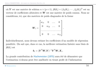 Arthur CHARPENTIER - Actuariat de l’Assurance Non-Vie, # 6
où Y est une matrice de schéma n × (p + 1), β(θi) = (β0(θi), · · · , βp(θi))T
est un
vecteur de coeﬃcients aléatoires et W est une matrice de poids connus. Nous ne
considérons, ici, que des matrices de poids diagonales de la forme
W i =







wi1 0 . . . 0
0 wi2 . . . 0
. . . . . . . . . . . . . . . . . . .
0 0 . . . win







.
Individuellement, nous devons estimer les coeﬃcients d’un modèle de régression
pondérée. On sait que, dans ce cas, la meilleure estimation linéaire sans biais de
β(θi) est
bi = (Y T
W iY )−1
Y T
W iXi.
La grande contribution de Hachemeister (1975) aura été de démontrer que
l’estimation ci-dessus peut être améliorée en tirant proﬁt de l’information
@freakonometrics 54
 