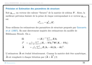 Arthur CHARPENTIER - Actuariat de l’Assurance Non-Vie, # 6
Prévision et Estimation des paramètres de structure
Soit yn+1 un vecteur des valeurs “futures” de la matrice de schéma Y . Alors, la
meilleure prévision linéaire de la prime de risque correspondant à ce vecteur yn+1
est
πR
i,n+1 = yT
n+1ba
i .
Nous utilisons les estimateurs des paramètres de structure proposés par Goovaerts
et al. (1987). Ils sont directement inspirés des estimateurs du modèle de
Bühlmann–Straub. On a
m = (Zi)
−1 I
i=1 Zibi
s2
= 1
I(n−p)
I
i=1(Xi − Y bi)T
W (Xi − Y bi)
A = 1
I−1
I
i=1 Zi(bi − m)(bi − m)T
.
L’estimateur A est évalué itérativement. Comme la matrice doit être symétrique,
A est remplacée à chaque itération par (A + A
T
)/2.
@freakonometrics 56
 