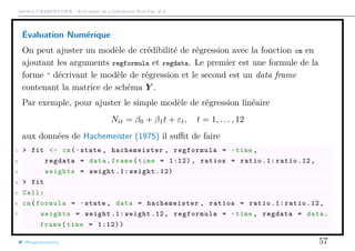 Arthur CHARPENTIER - Actuariat de l’Assurance Non-Vie, # 6
Évaluation Numérique
On peut ajuster un modèle de crédibilité de régression avec la fonction cm en
ajoutant les arguments regformula et regdata. Le premier est une formule de la
forme ˜ décrivant le modèle de régression et le second est un data frame
contenant la matrice de schéma Y .
Par exemple, pour ajuster le simple modèle de régression linéaire
Nit = β0 + β1t + εt, t = 1, . . . , 12
aux données de Hachemeister (1975) il suﬃt de faire
1 > fit <- cm(~state , hachemeister , regformula = ~time ,
2 regdata = data.frame(time = 1:12) , ratios = ratio .1: ratio .12,
3 weights = weight .1: weight .12)
4 > fit
5 Call:
6 cm(formula = ~state , data = hachemeister , ratios = ratio .1: ratio .12,
7 weights = weight .1: weight .12, regformula = ~time , regdata = data.
frame(time = 1:12))
@freakonometrics 57
 