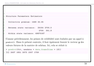 Arthur CHARPENTIER - Actuariat de l’Assurance Non-Vie, # 6
8
9 Structure Parameters Estimators
10
11 Collective premium: 1469 32.05
12
13 Between state variance: 24154 2700.0
14 2700 301.8
15 Within state variance: 49870187
Comme précédemment, les primes de crédibilité sont évaluées par un appel à
predict(). Dans le présent contexte, il faut également fournir le vecteur y des
valeurs futures de la matrice de schéma. Ici, cela se réduit à:
1 > predict(fit , newdata = data.frame(time = 13))
2 [1] 2437 1651 2073 1507 1759
@freakonometrics 58
 