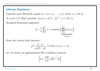 Arthur CHARPENTIER - Actuariat de l’Assurance Non-Vie, # 6
Inférence Bayésienne
Consider some Bernoulli sample x = {x1, x2, · · · , xn}, where xi ∈ {0, 1}.
Xi’s are i.i.d. B(p) variables, fX(x) = px
[1 − p]1−x
, x ∈ {0, 1}.
Standard frequentist approach
p =
1
n
n
i=1
xi = argmin
n
i=1
fX(xi)
L(p;x)
From the central limit theorem
√
n
p − p
p(1 − p)
L
→ N(0, 1) as n → ∞
we can derive an approximated 95% conﬁdence interval
p ±
1.96
√
n
p(1 − p)
@freakonometrics 6
 