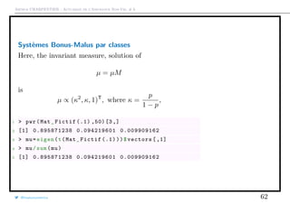Arthur CHARPENTIER - Actuariat de l’Assurance Non-Vie, # 6
Systèmes Bonus-Malus par classes
Here, the invariant measure, solution of
µ = µM
is
µ ∝ (κ2
, κ, 1)T
, where κ =
p
1 − p
,
1 > pwr(Mat_Fictif (.1) ,50)[3,]
2 [1] 0.895871238 0.094219601 0.009909162
3 > mu=eigen(t(Mat_Fictif (.1)))$vectors [,1]
4 > mu/sum(mu)
5 [1] 0.895871238 0.094219601 0.009909162
@freakonometrics 62
 