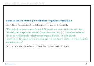 Arthur CHARPENTIER - Actuariat de l’Assurance Non-Vie, # 6
Bonus Malus en France, par coeﬃcient majorateur/minorateur
Le système français n’est toutefois pas Markovien à l’ordre 1,
“Unconducteur ayant un coeﬃcient 0,50 depuis au moins trois ans n’est pas
pénalisé pour sonpremier sinistre (franchise de malus) [...] L’expression bonus
malus ou coeﬃcient de réduction-majoration désigne une méthode de
pondération de l’appréciation du risque par la sinistralité surtout utilisée pour les
assurances auto.”
On peut toutefsoi bricoler en créant des niveaux 50.0, 50.1, etc.
@freakonometrics 75
 