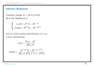 Arthur CHARPENTIER - Actuariat de l’Assurance Non-Vie, # 6
Inférence Bayésienne
Consider sample x = {0, 0, 0, 0, 0}.
Here the likelihood is



(xi|θ) = θxi
[1 − θ]1−xi
f(x|θ) = θxT
1
[1 − θ]n−xT
1
and we need a priori distribution π(·) e.g.
a beta distribution
π(θ) =
θα
[1 − θ]β
B(α, β)
π(θ|x) =
θα+xT
1
[1 − θ]β+n−xT
1
B(α + xT1, β + n − xT1)
@freakonometrics 8
 