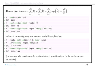 Arthur CHARPENTIER - Actuariat de l’Assurance Non-Vie, # 7
Remarque là encore,
n
i=1
Yi =
n
i=1
Yi =
n
i=1
exp Yi +
σ2
2
1 > sum(cars$dist)
2 [1] 2149
3 > sum(exp(predict(regln)))
4 [1] 2078.34
5 > sum(exp(predict(regln))*exp (.5*s^2))
6 [1] 2296.015
même si on ne régresse sur aucune variable explicative...
1 > regln=lm(log(dist)~1,data=cars)
2 > (s=summary(regln)$sigma)
3 [1] 0.7764719
4 > sum(exp(predict(regln))*exp (.5*s^2))
5 [1] 2320.144
(estimateur du maximum de vraisemblance = estimateur de la méthode des
moments)
@freakonometrics 10
 