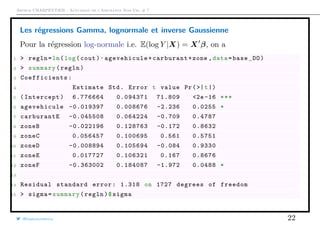 Arthur CHARPENTIER - Actuariat de l’Assurance Non-Vie, # 7
Les régressions Gamma, lognormale et inverse Gaussienne
Pour la régression log-normale i.e. E(log Y |X) = X β, on a
1 > regln=lm(log(cout)~agevehicule +carburant+zone ,data=base_DO)
2 > summary(regln)
3 Coefficients :
4 Estimate Std. Error t value Pr(>|t|)
5 (Intercept) 6.776664 0.094371 71.809 <2e -16 ***
6 agevehicule -0.019397 0.008676 -2.236 0.0255 *
7 carburantE -0.045508 0.064224 -0.709 0.4787
8 zoneB -0.022196 0.128763 -0.172 0.8632
9 zoneC 0.056457 0.100695 0.561 0.5751
10 zoneD -0.008894 0.105694 -0.084 0.9330
11 zoneE 0.017727 0.106321 0.167 0.8676
12 zoneF -0.363002 0.184087 -1.972 0.0488 *
13
14 Residual standard error: 1.318 on 1727 degrees of freedom
15 > sigma=summary(regln)$sigma
@freakonometrics 22
 