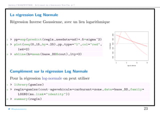 Arthur CHARPENTIER - Actuariat de l’Assurance Non-Vie, # 7
La régression Log Normale
Régression Inverse Gaussienne, avec un lien logarithmique
1 > yp=exp(predict(regln ,newdata=nd)+.5*sigma ^2)
2 > plot(seq(0,15,by =.25) ,yp ,type="l",col="red",
lwd =2)
3 > abline(h=mean(base_DO$cout),lty =2)
0 5 10 15
100012001400160018002000
Age du véhicule
CoûtMoyen
Complément sur la régression Log Normale
Pour la régression log-normale on peut utiliser
1 > library(gamlss)
2 > regln=gamlss(cout~ agevehicule +carburant+zone ,data=base_DO ,family=
LOGNO(mu.link="identity"))
3 > summary(regln)
@freakonometrics 23
 