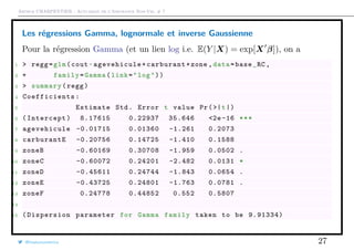 Arthur CHARPENTIER - Actuariat de l’Assurance Non-Vie, # 7
Les régressions Gamma, lognormale et inverse Gaussienne
Pour la régression Gamma (et un lien log i.e. E(Y |X) = exp[X β]), on a
1 > regg=glm(cout~agevehicule+carburant+zone ,data=base_RC ,
2 + family=Gamma(link="log"))
3 > summary(regg)
4 Coefficients :
5 Estimate Std. Error t value Pr(>|t|)
6 (Intercept) 8.17615 0.22937 35.646 <2e -16 ***
7 agevehicule -0.01715 0.01360 -1.261 0.2073
8 carburantE -0.20756 0.14725 -1.410 0.1588
9 zoneB -0.60169 0.30708 -1.959 0.0502 .
10 zoneC -0.60072 0.24201 -2.482 0.0131 *
11 zoneD -0.45611 0.24744 -1.843 0.0654 .
12 zoneE -0.43725 0.24801 -1.763 0.0781 .
13 zoneF 0.24778 0.44852 0.552 0.5807
14
15 ( Dispersion parameter for Gamma family taken to be 9.91334)
@freakonometrics 27
 