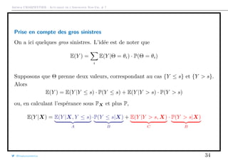 Arthur CHARPENTIER - Actuariat de l’Assurance Non-Vie, # 7
Prise en compte des gros sinistres
On a ici quelques gros sinistres. L’idée est de noter que
E(Y ) =
i
E(Y |Θ = θi) · P(Θ = θi)
Supposons que Θ prenne deux valeurs, correspondant au cas {Y ≤ s} et {Y > s}.
Alors
E(Y ) = E(Y |Y ≤ s) · P(Y ≤ s) + E(Y |Y > s) · P(Y > s)
ou, en calculant l’espérance sous PX et plus P,
E(Y |X) = E(Y |X, Y ≤ s)
A
·P(Y ≤ s|X)
B
+ E(Y |Y > s, X)
C
· P(Y > s|X)
B
@freakonometrics 34
 