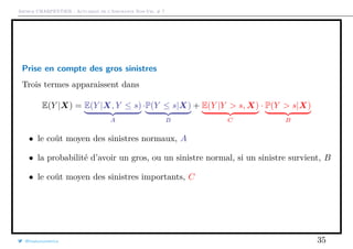Arthur CHARPENTIER - Actuariat de l’Assurance Non-Vie, # 7
Prise en compte des gros sinistres
Trois termes apparaissent dans
E(Y |X) = E(Y |X, Y ≤ s)
A
·P(Y ≤ s|X)
B
+ E(Y |Y > s, X)
C
· P(Y > s|X)
B
• le coût moyen des sinistres normaux, A
• la probabilité d’avoir un gros, ou un sinistre normal, si un sinistre survient, B
• le coût moyen des sinistres importants, C
@freakonometrics 35
 