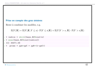 Arthur CHARPENTIER - Actuariat de l’Assurance Non-Vie, # 7
Prise en compte des gros sinistres
Reste à combiner les modèles, e.g.
E(Y |X) = E(Y |X, Y ≤ s) · P(Y ≤ s|X) + E(Y |Y > s, X) · P(Y > s|X)
1 > indice = which(base_RC$cout >s)
2 > mean(base_RC$cout[indice ])
3 [1] 34471.59
4 > prime = ypA*ypC + ypB*(1-ypC))
@freakonometrics 42
 
