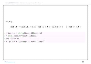 Arthur CHARPENTIER - Actuariat de l’Assurance Non-Vie, # 7
ou, e.g.
E(Y |X) = E(Y |X, Y ≤ s) · P(Y ≤ s|X) + E(Y |Y > s, X) · P(Y > s|X)
1 > indice = which(base_RC$cout >s)
2 > mean(base_RC$cout[indice ])
3 [1] 34471.59
4 > prime = ypA*ypC + ypB2*(1-ypC))
@freakonometrics 44
 
