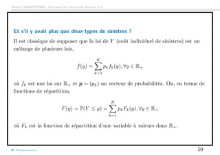 Arthur CHARPENTIER - Actuariat de l’Assurance Non-Vie, # 7
Et s’il y avait plus que deux types de sinistres ?
Il est classique de supposer que la loi de Y (coût individuel de sinistres) est un
mélange de plusieurs lois,
f(y) =
K
k=1
pkfk(y), ∀y ∈ R+
où fk est une loi sur R+ et p = (pk) un vecteur de probabilités. Ou, en terme de
fonctions de répartition,
F(y) = P(Y ≤ y) =
K
k=1
pkFk(y), ∀y ∈ R+
où Fk est la fonction de répartition d’une variable à valeurs dans R+.
@freakonometrics 50
 