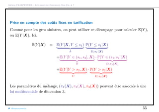 Arthur CHARPENTIER - Actuariat de l’Assurance Non-Vie, # 7
Prise en compte des coûts ﬁxes en tariﬁcation
Comme pour les gros sinistres, on peut utiliser ce découpage pour calculer E(Y ),
ou E(Y |X). Ici,
E(Y |X) = E(Y |X, Y ≤ s1)
A
·P(Y ≤ s1|X)
D,π1(X)
+E(Y |Y ∈ (s1, s2], X)
B
· P(Y ∈ (s1, s2]|X)
D,π2(X)
+E(Y |Y > s2, X)
C
· P(Y > s2|X)
D,π3(X)
Les paramètres du mélange, (π1(X), π2(X), π3(X)) peuvent être associés à une
loi multinomiale de dimension 3.
@freakonometrics 55
 