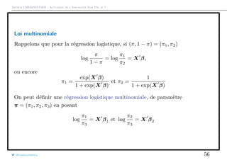 Arthur CHARPENTIER - Actuariat de l’Assurance Non-Vie, # 7
Loi multinomiale
Rappelons que pour la régression logistique, si (π, 1 − π) = (π1, π2)
log
π
1 − π
= log
π1
π2
= X β,
ou encore
π1 =
exp(X β)
1 + exp(X β)
et π2 =
1
1 + exp(X β)
On peut déﬁnir une régression logistique multinomiale, de paramètre
π = (π1, π2, π3) en posant
log
π1
π3
= X β1 et log
π2
π3
= X β2
@freakonometrics 56
 
