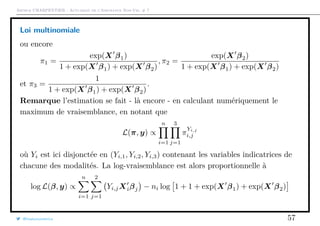 Arthur CHARPENTIER - Actuariat de l’Assurance Non-Vie, # 7
Loi multinomiale
ou encore
π1 =
exp(X β1)
1 + exp(X β1) + exp(X β2)
, π2 =
exp(X β2)
1 + exp(X β1) + exp(X β2)
et π3 =
1
1 + exp(X β1) + exp(X β2)
.
Remarque l’estimation se fait - là encore - en calculant numériquement le
maximum de vraisemblance, en notant que
L(π, y) ∝
n
i=1
3
j=1
π
Yi,j
i,j
où Yi est ici disjonctée en (Yi,1, Yi,2, Yi,3) contenant les variables indicatrices de
chacune des modalités. La log-vraisemblance est alors proportionnelle à
log L(β, y) ∝
n
i=1
2
j=1
Yi,jXiβj − ni log 1 + 1 + exp(X β1) + exp(X β2)
@freakonometrics 57
 