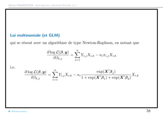 Arthur CHARPENTIER - Actuariat de l’Assurance Non-Vie, # 7
Loi multinomiale (et GLM)
qui se résout avec un algorithme de type Newton-Raphson, en notant que
∂ log L(β, y)
∂βk,j
=
n
i=1
Yi,jXi,k − niπi,jXi,k
i.e.
∂ log L(β, y)
∂βk,j
=
n
i=1
Yi,jXi,k − ni
exp(X βj)
1 + exp(X β1) + exp(X β2)
Xi,k
@freakonometrics 58
 