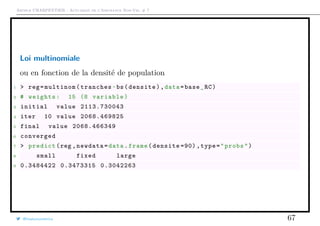 Arthur CHARPENTIER - Actuariat de l’Assurance Non-Vie, # 7
Loi multinomiale
ou en fonction de la densité de population
1 > reg=multinom(tranches~bs(densite),data=base_RC)
2 # weights: 15 (8 variable)
3 initial value 2113.730043
4 iter 10 value 2068.469825
5 final value 2068.466349
6 converged
7 > predict(reg ,newdata=data.frame(densite =90) ,type="probs")
8 small fixed large
9 0.3484422 0.3473315 0.3042263
@freakonometrics 67
 