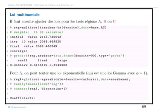 Arthur CHARPENTIER - Actuariat de l’Assurance Non-Vie, # 7
Loi multinomiale
Il faut ensuite ajuster des lois pour les trois régions A, B ou C
1 > reg=multinom(tranches~bs(densite),data=base_RC)
2 # weights: 15 (8 variable)
3 initial value 2113.730043
4 iter 10 value 2068.469825
5 final value 2068.466349
6 converged
7 > predict(reg ,newdata=data.frame(densite =90) ,type="probs")
8 small fixed large
9 0.3484422 0.3473315 0.3042263
Pour A, on peut tenter une loi exponentielle (qui est une loi Gamma avec φ = 1).
1 > regA=glm(cout~agevehicule+densite+carburant ,data=sousbaseA ,
2 + family=Gamma(link="log"))
3 > summary(regA , dispersion =1)
4
5 Coefficients :
@freakonometrics 69
 