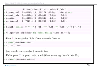 Arthur CHARPENTIER - Actuariat de l’Assurance Non-Vie, # 7
6 Estimate Std. Error z value Pr(>|z|)
7 (Intercept) 6.0600491 0.1005279 60.282 <2e -16 ***
8 agevehicule 0.0003965 0.0070390 0.056 0.955
9 densite 0.0014085 0.0013541 1.040 0.298
10 carburantE -0.0751446 0.0806202 -0.932 0.351
11 ---
12 Signif. codes: 0 ’***’ 0.001 ’**’ 0.01 ’*’ 0.05 ’.’ 0.1 ’ ’ 1
13
14 ( Dispersion parameter for Gamma family taken to be 1)
Pour B, on va garder l’idée d’une masse de Dirac en
1 > mean(sousbaseB$cout)
2 [1] 1171.998
(qui semble correspondre à un coût ﬁxe.
Enﬁn, pour C, on peut tenter une loi Gamma ou lognormale décallée,
1 > k=mean(sousbaseB$cout)
@freakonometrics 70
 