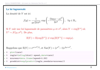 Arthur CHARPENTIER - Actuariat de l’Assurance Non-Vie, # 7
La loi lognormale
La densité de Y est ici
f(y) =
1
y
√
2πσ2
exp −
(log y − µ)
2
2σ2
, ∀y ∈ R+
Si Y suit une loi lognormale de paramètres µ et σ2
, alors Y = exp[Y ] où
Y ∼ N(µ, σ2
). De plus,
E(Y ) = E(exp[Y ]) = exp [E(Y )] = exp(µ).
Rappelons que E(Y ) = eµ+σ2
/2
, et Var(Y ) = (eσ2
− 1)e2µ+σ2
.
1 > plot(cars)
2 > regln=lm(log(dist)~speed ,data=cars)
3 > nouveau=data.frame(speed =1:30)
4 > preddist=exp(predict(regln ,newdata=nouveau))
@freakonometrics 8
 